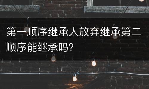 第一顺序继承人放弃继承第二顺序能继承吗？