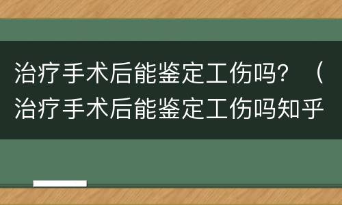 治疗手术后能鉴定工伤吗？（治疗手术后能鉴定工伤吗知乎）