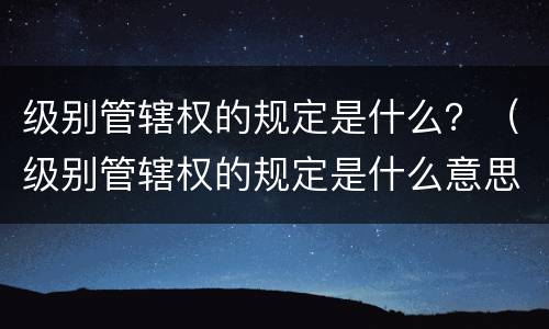 级别管辖权的规定是什么？（级别管辖权的规定是什么意思）