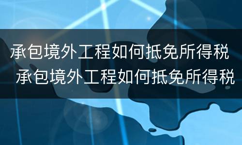 承包境外工程如何抵免所得税 承包境外工程如何抵免所得税费用