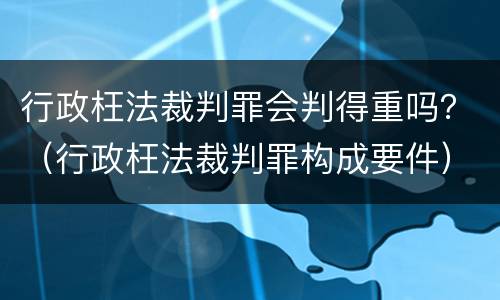 行政枉法裁判罪会判得重吗？（行政枉法裁判罪构成要件）