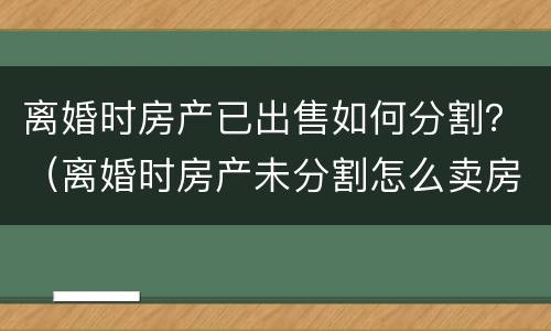 离婚时房产已出售如何分割？（离婚时房产未分割怎么卖房）