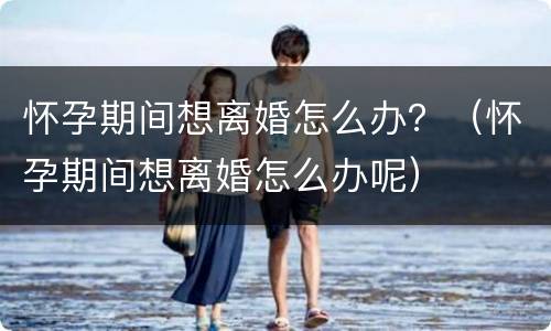 怀孕期间想离婚怎么办？（怀孕期间想离婚怎么办呢）