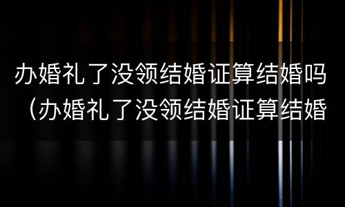 办婚礼了没领结婚证算结婚吗（办婚礼了没领结婚证算结婚吗知乎）