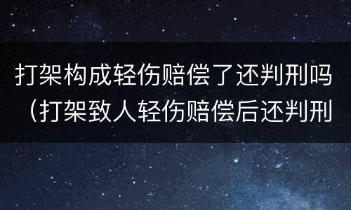 打架构成轻伤赔偿了还判刑吗（打架致人轻伤赔偿后还判刑吗）