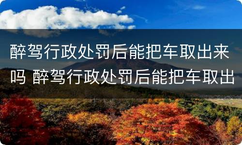 醉驾行政处罚后能把车取出来吗 醉驾行政处罚后能把车取出来吗现在