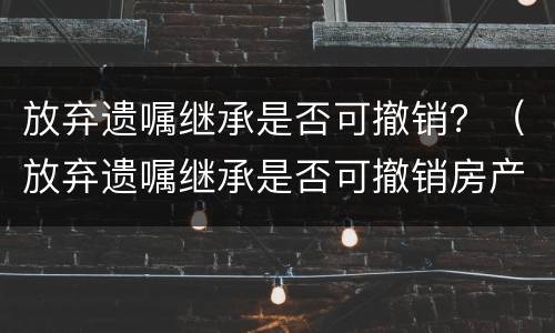 放弃遗嘱继承是否可撤销？（放弃遗嘱继承是否可撤销房产）