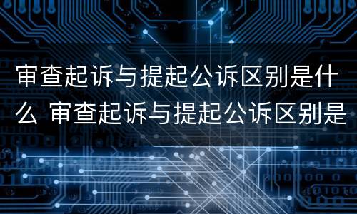 审查起诉与提起公诉区别是什么 审查起诉与提起公诉区别是什么呢