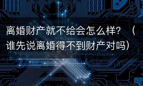 离婚财产就不给会怎么样？（谁先说离婚得不到财产对吗）