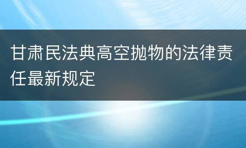 甘肃民法典高空抛物的法律责任最新规定