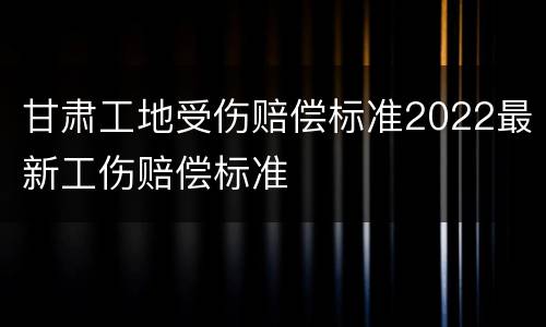 甘肃工地受伤赔偿标准2022最新工伤赔偿标准