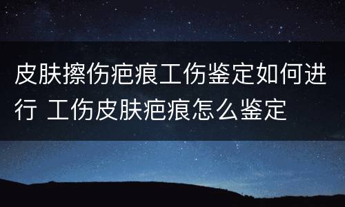 皮肤擦伤疤痕工伤鉴定如何进行 工伤皮肤疤痕怎么鉴定