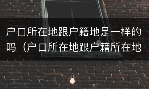 户口所在地跟户籍地是一样的吗（户口所在地跟户籍所在地有什么区别）