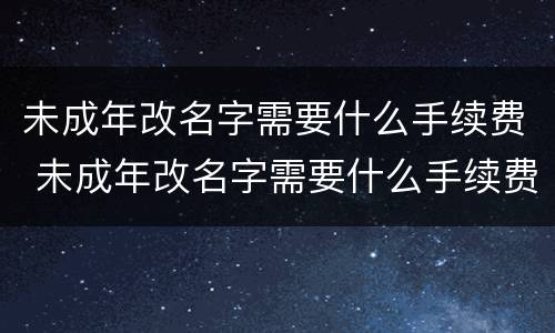 未成年改名字需要什么手续费 未成年改名字需要什么手续费和费用