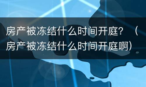 房产被冻结什么时间开庭？（房产被冻结什么时间开庭啊）