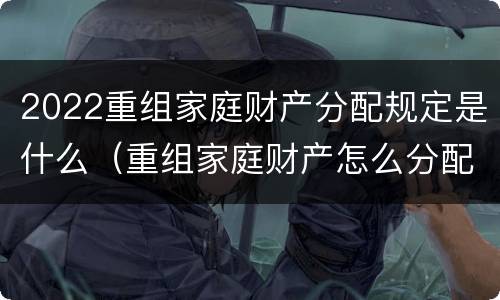 2022重组家庭财产分配规定是什么（重组家庭财产怎么分配）