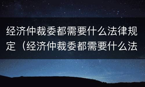 经济仲裁委都需要什么法律规定（经济仲裁委都需要什么法律规定呢）