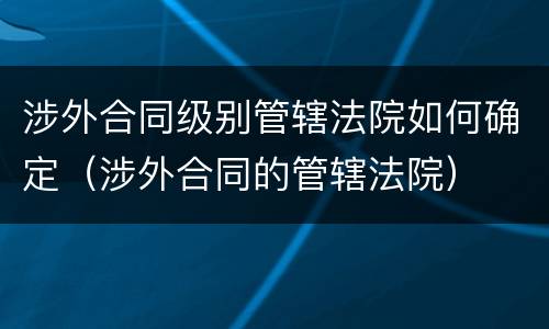 涉外合同级别管辖法院如何确定（涉外合同的管辖法院）