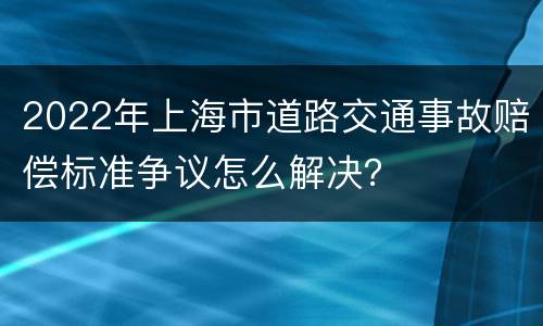 2022年上海市道路交通事故赔偿标准争议怎么解决？