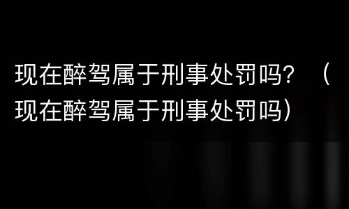 现在醉驾属于刑事处罚吗？（现在醉驾属于刑事处罚吗）