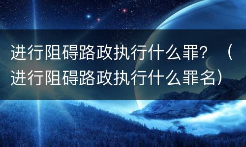 进行阻碍路政执行什么罪？（进行阻碍路政执行什么罪名）