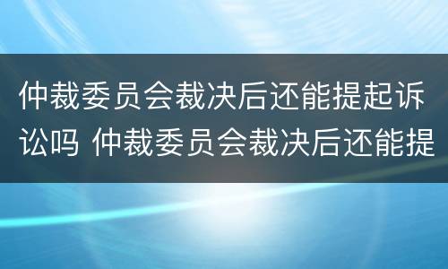 仲裁委员会裁决后还能提起诉讼吗 仲裁委员会裁决后还能提起诉讼吗