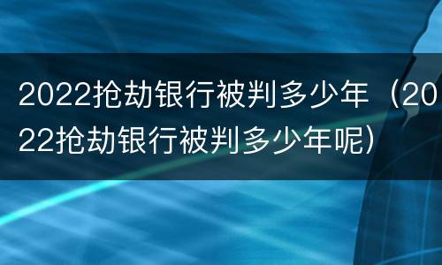 2022抢劫银行被判多少年（2022抢劫银行被判多少年呢）