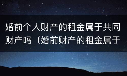 婚前个人财产的租金属于共同财产吗（婚前财产的租金属于夫妻共同的吗）