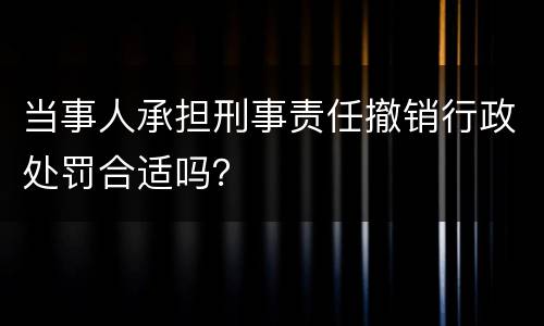 当事人承担刑事责任撤销行政处罚合适吗？