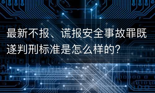 最新不报、谎报安全事故罪既遂判刑标准是怎么样的?