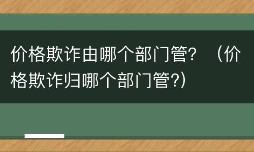 价格欺诈由哪个部门管？（价格欺诈归哪个部门管?）