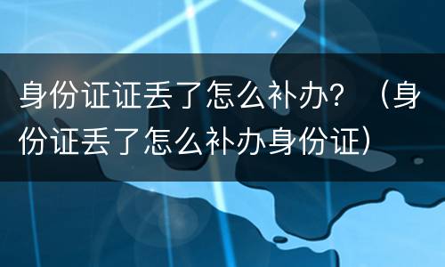 身份证证丢了怎么补办？（身份证丢了怎么补办身份证）