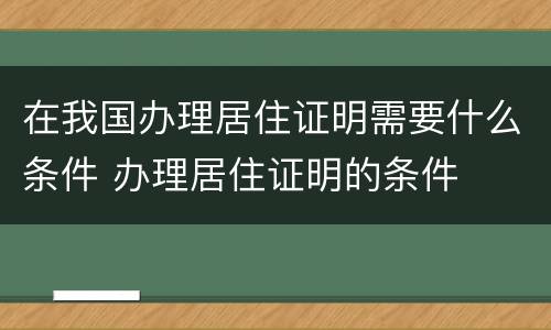 在我国办理居住证明需要什么条件 办理居住证明的条件