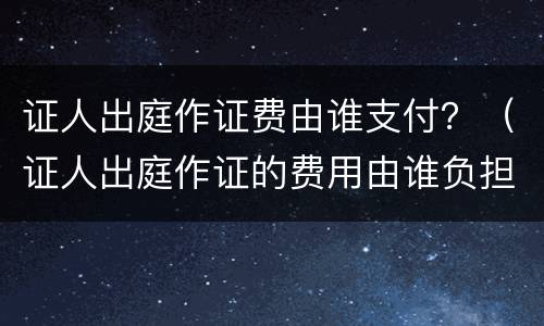 证人出庭作证费由谁支付？（证人出庭作证的费用由谁负担）