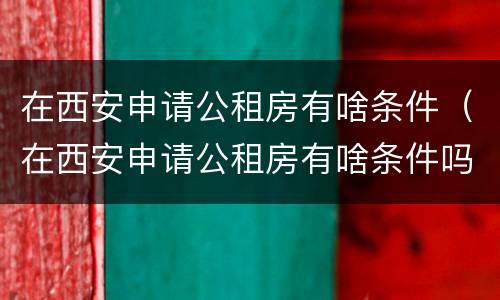 在西安申请公租房有啥条件（在西安申请公租房有啥条件吗）