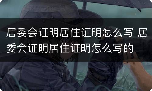 居委会证明居住证明怎么写 居委会证明居住证明怎么写的