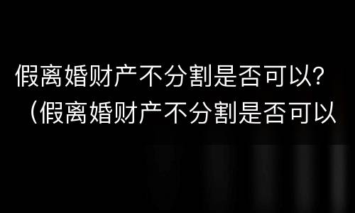 假离婚财产不分割是否可以？（假离婚财产不分割是否可以判离）