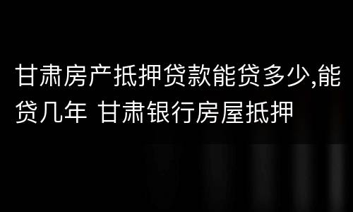 甘肃房产抵押贷款能贷多少,能贷几年 甘肃银行房屋抵押