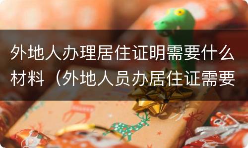 外地人办理居住证明需要什么材料（外地人员办居住证需要的证明）