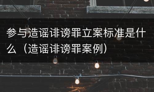 参与造谣诽谤罪立案标准是什么（造谣诽谤罪案例）