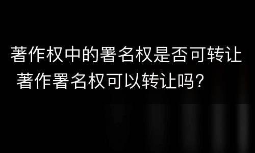 著作权中的署名权是否可转让 著作署名权可以转让吗?