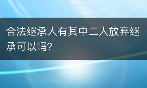 合法继承人有其中二人放弃继承可以吗？