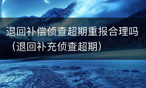 退回补偿侦查超期重报合理吗（退回补充侦查超期）