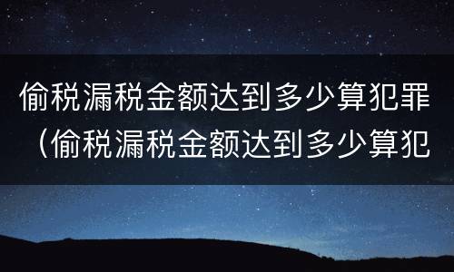 偷税漏税金额达到多少算犯罪（偷税漏税金额达到多少算犯罪行为）