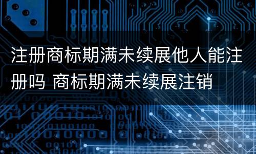 注册商标期满未续展他人能注册吗 商标期满未续展注销