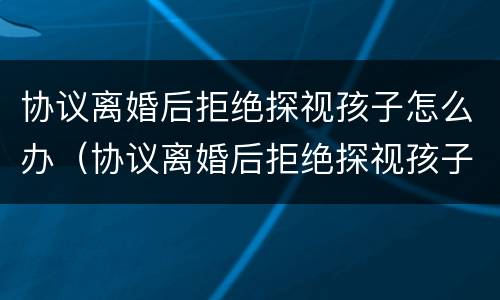 协议离婚后拒绝探视孩子怎么办（协议离婚后拒绝探视孩子怎么办手续）