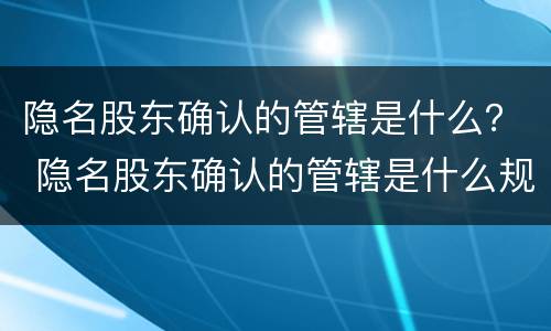 隐名股东确认的管辖是什么？ 隐名股东确认的管辖是什么规定