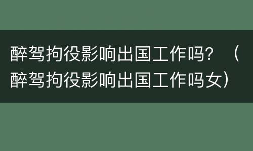 醉驾拘役影响出国工作吗？（醉驾拘役影响出国工作吗女）