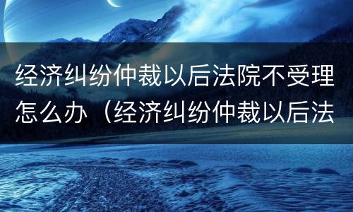 经济纠纷仲裁以后法院不受理怎么办（经济纠纷仲裁以后法院不受理怎么办理）