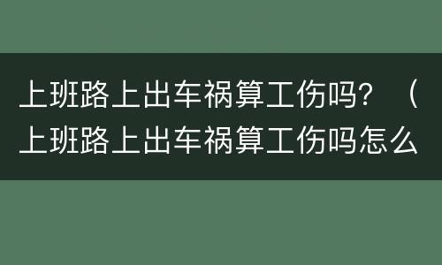 上班路上出车祸算工伤吗？（上班路上出车祸算工伤吗怎么赔偿）